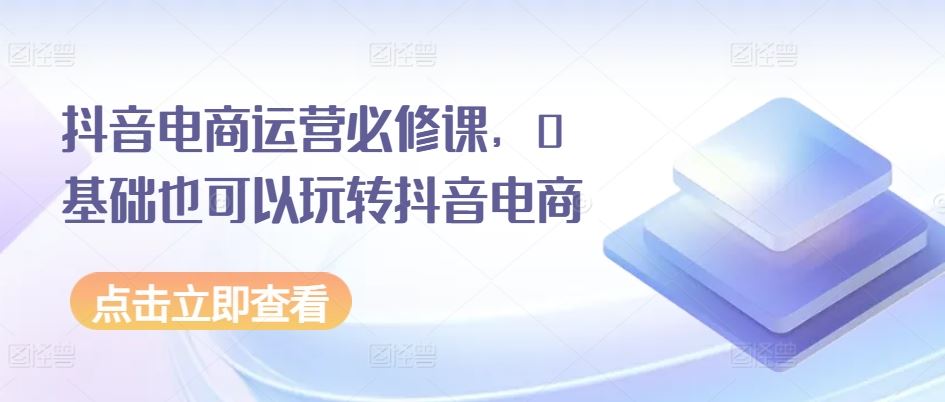 抖音电商运营必修课，0基础也可以玩转抖音电商-泡芙轻资产网创