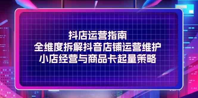 抖店运营指南，全维度拆解抖音店铺运营维护，小店经营与商品卡起量策略-泡芙轻资产网创