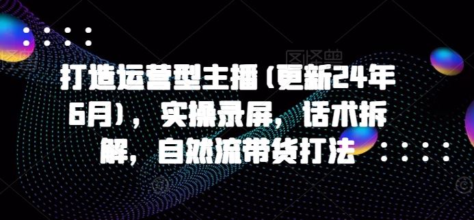 打造运营型主播(更新24年7月)，实操录屏，话术拆解，自然流带货打法-泡芙轻资产网创