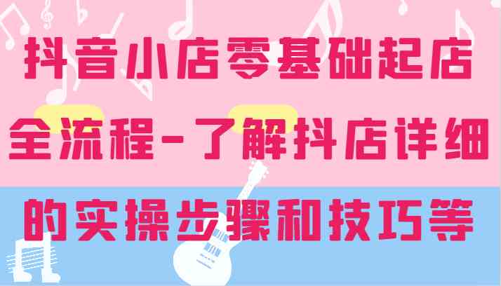 抖音小店零基础起店全流程-详细学习抖店的实操步骤和技巧等-泡芙轻资产网创