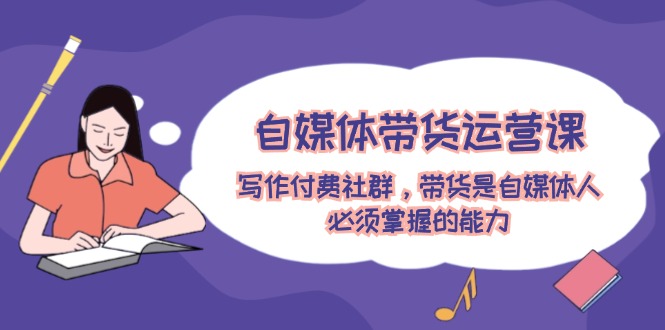 自媒体带货运营课：写作付费社群，带货是自媒体人必须掌握的能力-泡芙轻资产网创