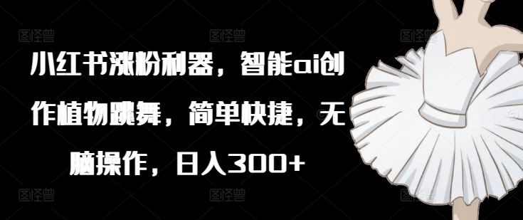 小红书涨粉利器，智能ai创作植物跳舞，简单快捷，无脑操作，日入300+-泡芙轻资产网创
