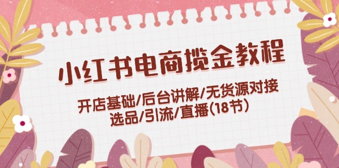 小红书电商揽金教程：开店基础/后台讲解/无货源对接/选品/引流/直播(18节)-泡芙轻资产网创