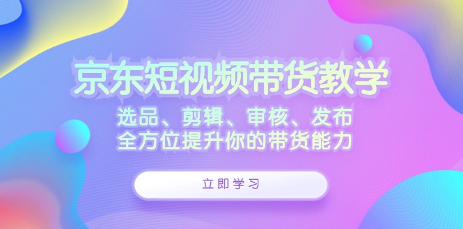 （12573期）京东短视频带货教学：选品、剪辑、审核、发布，全方位提升你的带货能力-泡芙轻资产网创