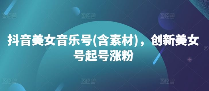 抖音美女音乐号(含素材)，创新美女号起号涨粉-泡芙轻资产网创