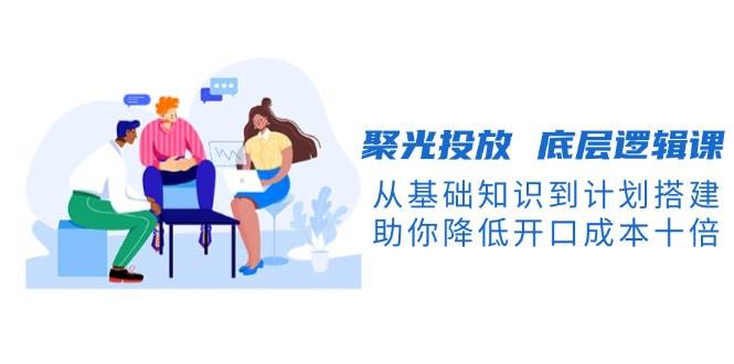 聚光投放底层逻辑课，从基础知识到计划搭建，助你降低开口成本十倍-泡芙轻资产网创